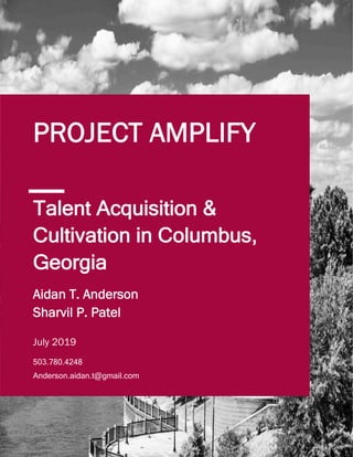 1
Talent Acquisition &
Cultivation in Columbus,
Georgia
PROJECT AMPLIFY
503.780.4248
Anderson.aidan.t@gmail.com
503.780.4248
Anderson.aidan.t@gmail.com
Aidan T. Anderson
Sharvil P. Patel
July 2019
Aidan T. Anderson
Sharvil P. Patel
July 2019
 