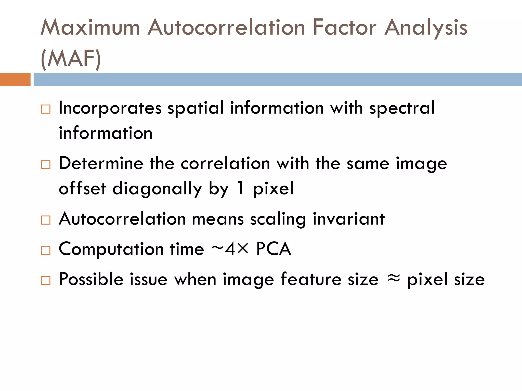 Maximum Autocorrelation Factor Analysis
(MAF)
   Incorporates spatial information with spectral
    information
   Determine the correlation with the same image
    offset diagonally by 1 pixel
   Autocorrelation means scaling invariant
   Computation time ~4× PCA
   Possible issue when image feature size ≈ pixel size
 