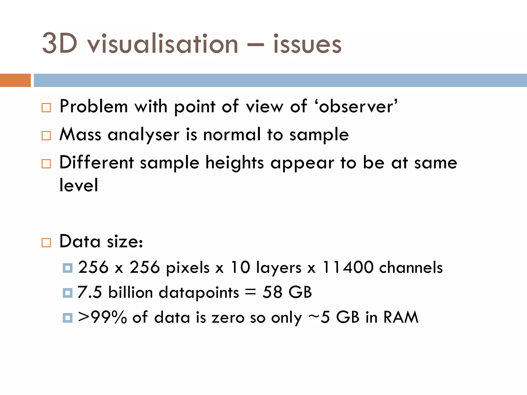 3D visualisation – issues
   Problem with point of view of ‘observer’
   Mass analyser is normal to sample
   Different sample heights appear to be at same
    level

   Data size:
     256  x 256 pixels x 10 layers x 11400 channels
     7.5 billion datapoints = 58 GB
     >99% of data is zero so only ~5 GB in RAM
 