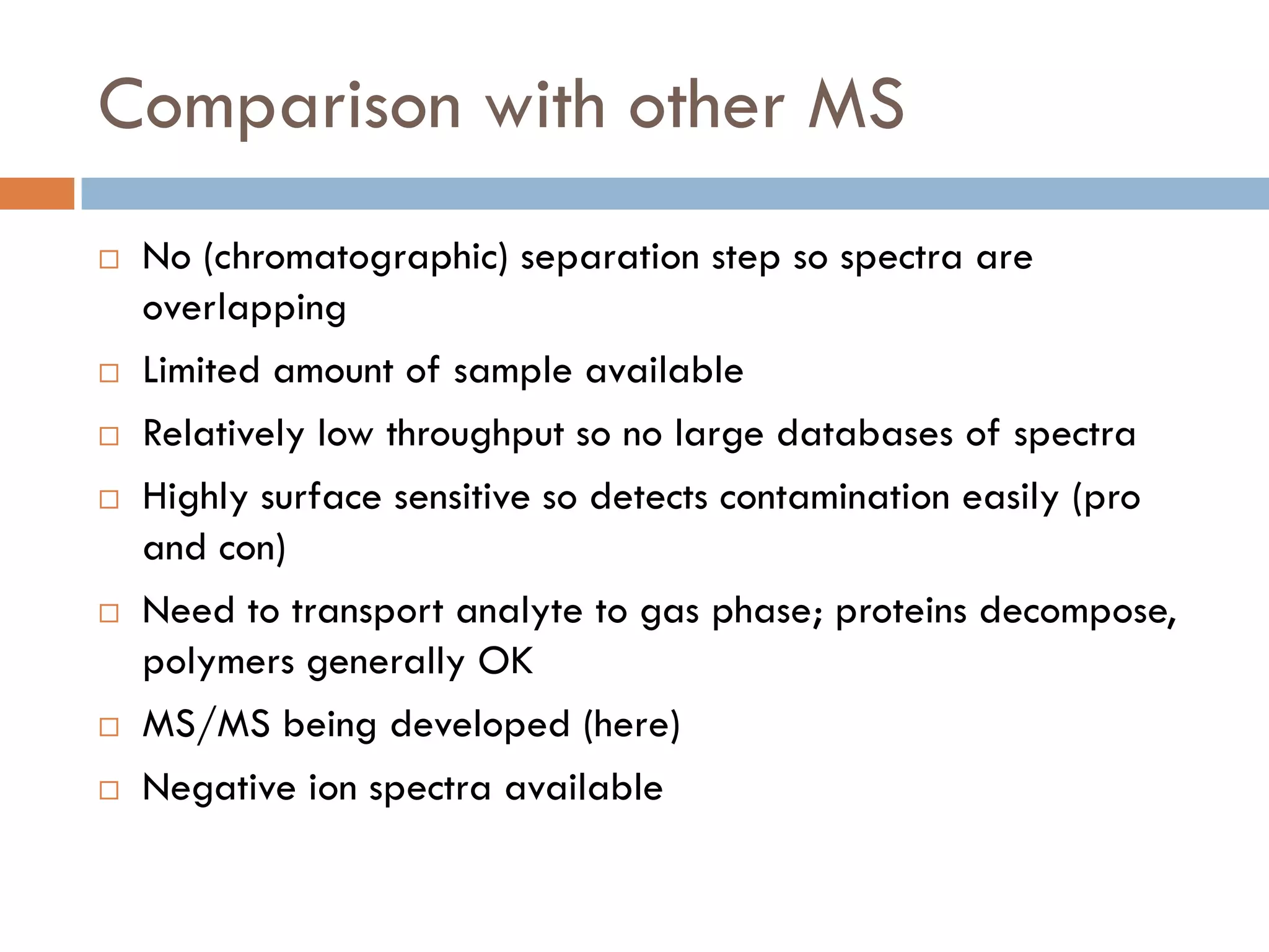 Comparison with other MS
   No (chromatographic) separation step so spectra are
    overlapping
   Limited amount of sample available
   Relatively low throughput so no large databases of spectra
   Highly surface sensitive so detects contamination easily (pro
    and con)
   Need to transport analyte to gas phase; proteins decompose,
    polymers generally OK
   MS/MS being developed (here)
   Negative ion spectra available
 
