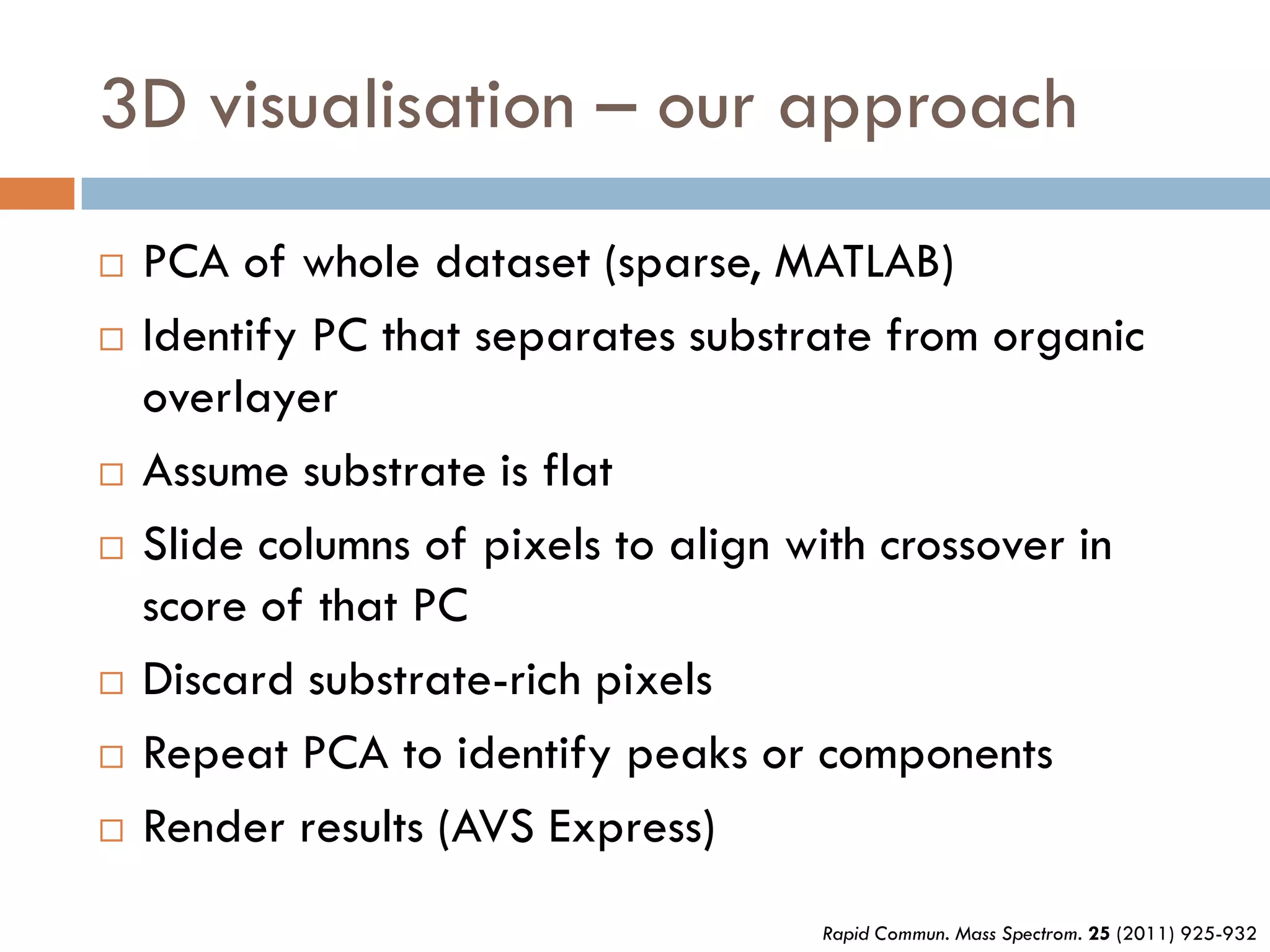 3D visualisation – our approach
   PCA of whole dataset (sparse, MATLAB)
   Identify PC that separates substrate from organic
    overlayer
   Assume substrate is flat
   Slide columns of pixels to align with crossover in
    score of that PC
   Discard substrate-rich pixels
   Repeat PCA to identify peaks or components
   Render results (AVS Express)
                                     Rapid Commun. Mass Spectrom. 25 (2011) 925-932
 