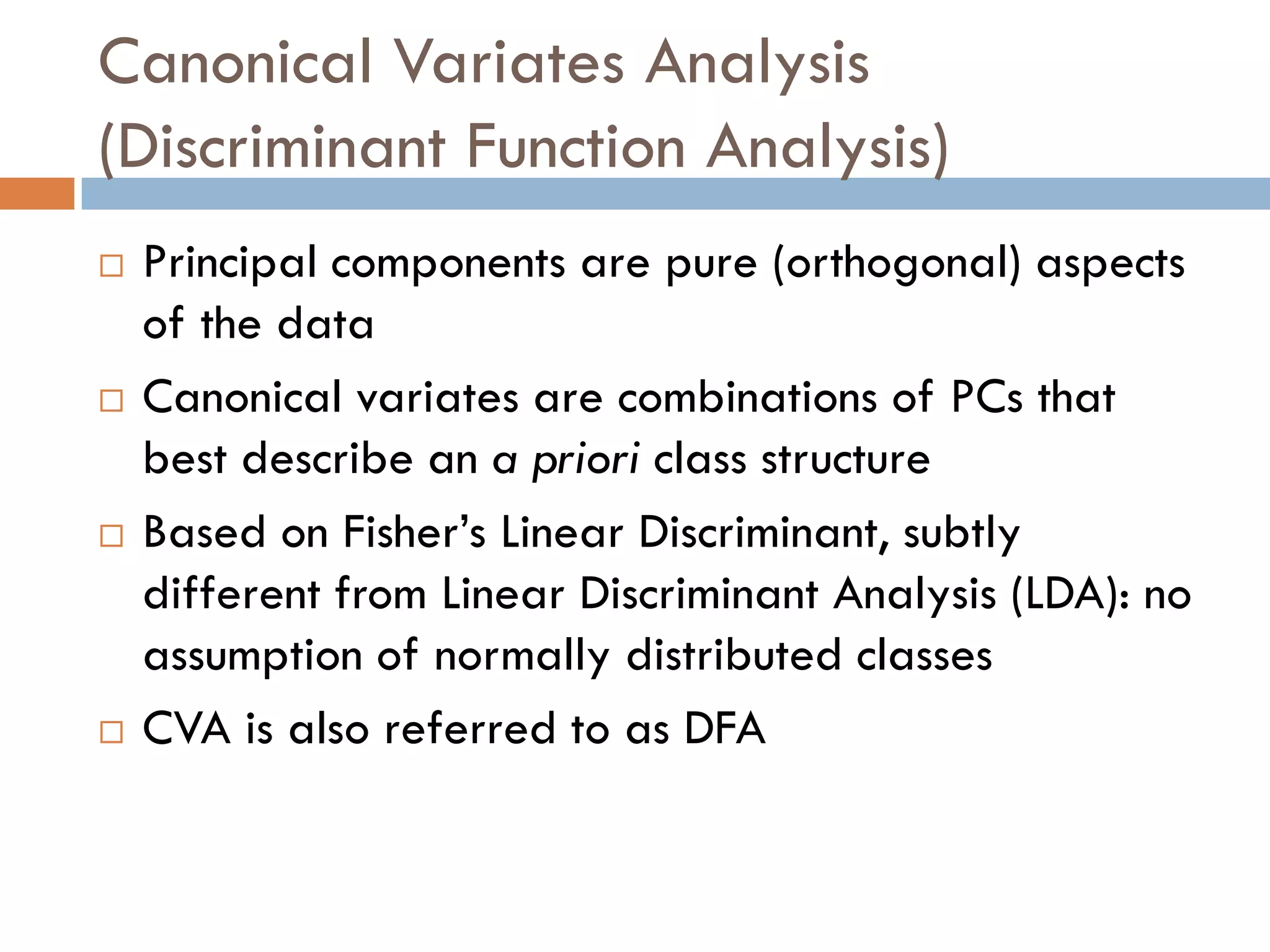 Canonical Variates Analysis
(Discriminant Function Analysis)
   Principal components are pure (orthogonal) aspects
    of the data
   Canonical variates are combinations of PCs that
    best describe an a priori class structure
   Based on Fisher’s Linear Discriminant, subtly
    different from Linear Discriminant Analysis (LDA): no
    assumption of normally distributed classes
   CVA is also referred to as DFA
 