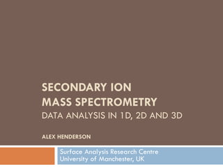SECONDARY ION
MASS SPECTROMETRY
DATA ANALYSIS IN 1D, 2D AND 3D

ALEX HENDERSON

     Surface Analysis Research Centre
     University of Manchester, UK
 