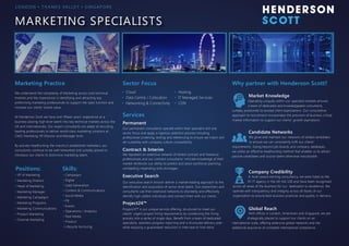 MARKETING SPECIALISTS
Marketing Practice
We understand the complexity of Marketing across core technical
markets and the importance in identifying and attracting top
preforming marketing professionals to support the sales function and
increase our clients’ brand value.
At Henderson Scott we have over fifteen years’ experience as a
business placing high level talent into key technical markets across the
UK and internationally. Our expert consultants are adept at recruiting
leading professionals to deliver world-class marketing solutions at
CMO, Marketing VP, Director and Manager level.
By actively headhunting the industry’s established marketers, our
consultants continue to be well networked and suitably placed to
introduce our clients to distinctive marketing talent.
LO N D O N • T H A M E S VA L L E Y • S I N G A P O R E
Sector Focus Why partner with Henderson Scott?
Permanent
Contract & Interim
Executive Search
Project24™
Our permanent consultants operate within their specialist skill and
sector focus and apply a rigorous selection process including
professional screening, testing and referencing to ensure we match skill
set suitability with company culture compatibility.
We represent an extensive network of skilled contract and freelance
professionals and our contract consultants’ intricate knowledge of their
market reinforces our ability to predict and assist workforce planning,
combatting impending skills shortages.
Our executive search division deliver a market-leading approach to the
identification and acquisition of senior level talent. Our researchers and
consultants use their extensive networks to discreetly and effectively
identify high calibre individuals and connect them with our clients.
Project24™ is our unique service offering, structured to meet our
clients’ urgent project hiring requirements by condensing the hiring
process into a series of single days. Benefit from a team of dedicated
specialists, seamless progress reporting and a structured delivery plan
while enjoying a guaranteed reduction in interview to hire ratios.
Operating uniquely within our specialist markets ensures 	
a team of dedicated and knowledgeable consultants,
suitably positioned to exceed client expectations. Our consultative
approach to recruitment incorporates the provision of business critical
market information to support our clients’ growth aspirations.
A multi-award winning consultancy, we were listed as the 	
	 #1 IT agency in the UK Hot 100 and have been recognised
across all areas of the business for our dedication to excellence. We
operate with transparency and integrity across all facets of our
organisation to ensure best business practices and quality in delivery.
Market Knowledge
Candidate Networks
We grow and maintain our networks of skilled candidates 	
	 to ensure we can consistently fulfil our clients’
requirements. Going beyond job boards and company databases,
we utilise an effective headhunting method that enables us to attract
passive candidates and source talent otherwise inaccessible.
Company Credibility
Global Reach
With offices in London, Amersham and Singapore, we are 	
	 strategically placed to support our clients on an
international scale, offering extensive global networks and the
additional assurance of complete international compliance.
Services
• VP of Marketing
• Marketing Director
• Head of Marketing
• Marketing Manager
• Marketing Campaigns
• Marketing Programs
• Marketing Communications
• Product Marketing
• Channel Marketing
Positions: Skills:
• Campaigns
• Digital
• Lead Generation
• Content & Communications
• Social Media
• PR
• Events
• Operations / Analytics
• Paid Media
• Product
• Lifecycle Nurturing
• Cloud
• Data Centre / Colocation
• Networking & Connectivity
• Hosting
• IT Managed Services
• CDN
 