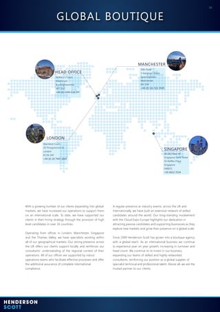 10
HEAD OFFICE
LONDON
SINGAPORE
MANCHESTER
St Mary’s Court
Amersham
Buckinghamshire
HP7 0UT
+44 (0) 1494 618 747
Warnford Court
29 Throgmorton St
London
EC2N 2AT
+44 (0) 20 7947 4945
30-28, Floor 30
Singapore Land Tower
50 Raffles Place
Singapore
048623
+65 6632 3534
10th Floor
3 Hardman Street
Spinningfields
Manchester
M3 3HF
+44 (0) 161 921 9545
With a growing number of our clients expanding into global
markets, we have increased our operations to support them
on an international scale. To date, we have supported our
clients in their hiring strategy through the provision of high
level candidates in over 16 countries.
Operating from offices in London, Manchester, Singapore
and the Thames Valley, we have specialists working within
all of our geographical markets. Our strong presence across
the UK offers our clients support locally and reinforces our
consultants’ understanding of the regional context of their
operations. All of our offices are supported by robust
operations teams who facilitate effective processes and offer
the additional assurance of complete international
compliance.
A regular presence at industry events, across the UK and
internationally, we have built an extensive network of skilled
candidates around the world. Our long-standing involvement
with the Cloud Expo Europe highlights our dedication in
attracting passive candidates and supporting businesses as they
explore new markets and grow their presence on a global scale.
Since 1999 Henderson Scott has grown into a boutique agency
with a global reach. As an international business we continue
to experience year on year growth, increasing in turnover and
head count. We continue to re-invest in our business,
expanding our teams of skilled and highly networked
consultants, reinforcing our position as a global supplier of
specialist technical and professional talent. Above all, we are the
trusted partner to our clients.
GLOBAL BOUTIQUE
 