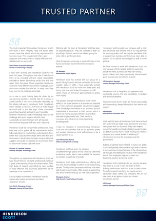 11
Throughout our experience with Henderson Scott, we
have found them to be highly professional and have
a great understanding of our recruitment needs. Their
high levels of integrity and efficiency have resulted
in many effective and successful placements of the
openings in our organisation.
I would highly recommend Henderson Scott to
anyone who needs recruitment and talent
acquisition services.
Asia-Pacific Managing Director
Managed Hosting & Cloud Client
Working with the team at Henderson Scott has been
an absolute pleasure. They are a breath of fresh air,
providing a fantastic service and always going the
extra mile to get the job done.
I look forward to continuing to work with them in the
future and would recommend their services to
anyone.
HR Manager
International Digital Agency
Henderson Scott provides our company with a high
level of service and remains one of our key partners
for sourcing quality staff. We require specialised skills
to support our business and they have been able to
support us on specific technologies as well as more
general.
We have chosen to work with Henderson Scott not
only because of their reliable ability to source the
people we need, but because they have strong
service values and have consistently demonstrated
good business and recruitment practice.
HR Operations Manager
Leading Managed Technology Client
Henderson Scott has worked with our group for a
period of eight years and was promoted to first tier
supplier status in 2005. I have personally worked
with Henderson Scott for more than three years and
during that time, and indeed throughout my HR
career, I have yet to find an agency that I can praise
more highly.
The greatest strength of Henderson Scott is their
ability to be a real partner to a business as opposed
to a mere common-all-garden recruitment supplier.
Their knowledge and interest in our business and the
marketplace is paramount to their success, which is
borne out by the accuracy of their CVs and their
interview to placement ratio. Their service is
courteous and efficient but most importantly
knowledgeable.
I have no hesitation in recommending Henderson
Scott and am confident that as our business grows
and evolves, Henderson Scott will continue to be a
valued partner to us.
Lead HR Business Partner
Global Leading Stock Exchange
The most important thing about Henderson Scott’s
ERP team is their integrity. They will always offer
honest, objective advice about any requirement or
business issue. This coupled with their rapid
response time makes them a highly effective and
reliable team to work with.
EMEA Talent Acquisition Manager
Global IT Outsourcing Company
I have been working with Henderson Scott for the
past four years. Throughout that time, I have found
them to be incredibly efficient, utterly dependable
and able to deliver astonishing results time and time
again. Over the years, I have presented Henderson
Scott with many different recruitment challenges, each
one more complex than the last. In every case, they
have risen to the challenge admirably.
As a case in point, having been let down by an
out-sourcing provider, I recently had to in-source a
contact centre in very short timescales. Naturally, my
first phone call was to Henderson Scott. I explained
that I needed to recruit a full team of multi-lingual
technical staff, in just five days. Other companies
would have laughed and said it wasn’t possible,
however, Henderson Scott immediately took on the
challenge with gusto. Against all odds, they
successfully recruited the team with all required
technical and language skill-sets, and a day early.
Henderson Scott are consummate professionals. They
take time out to gather all the requirements and to
fully understand my needs (often understanding them
better than I do) and then attack them with drive and
enthusiasm. I would never consider using an alternate
supplier and would not hesitate to recommend them
to anyone who wants a job well done.
Director of Customer Support
Leading Managed Technology Client
Mark and the team at Henderson Scott have worked
with us for the last eight years. During this time they
have grown with our business. They have helped
recruit the breadth and depth of talent needed to take
our EMEA business from a small hosting and network
company to a market leader in delivering IT
infrastructure services for businesses and the
government.
Building a talented team in EMEA is vital to our ability
to succeed globally. We provide a high level of service
to our customers not just because of the infrastructure
we manage and deploy but because of the people we
recruit. Our employees help us to retain our
leadership position across the world.
Henderson Scott contributes to our success because
they listen to us and in turn, we listen to them.
Building relationships and trust is key to their culture.
They also respond quickly to our needs and are
passionate about selling our company. We do not
view them as an agency but as our chosen
recruitment partner.
HR Director
Leading Managed Hosting and Cloud Client
Henderson Scott has given my company
uncompromisingly good service and has delivered
exceptional results which have enabled the business
to maintain a rapid rate of growth.
Henderson Scott really understands our offering and
has used this knowledge to deliver some outstanding
people. Through their placements we have now been
able to add to our London office as well as appointing
two senior staff to head up our new EMEA operation.
Managing Director
High Growth Cloud Software Provider
Henderson Scott is integral to our operation and
consistently sources the best candidates, in budget
and ahead of deadline.
Moreover Grant and his team are honest, personable
and hardworking, always offering first class advice and
support.
HR Manager
International Investment Bank
TRUSTED PARTNER
 