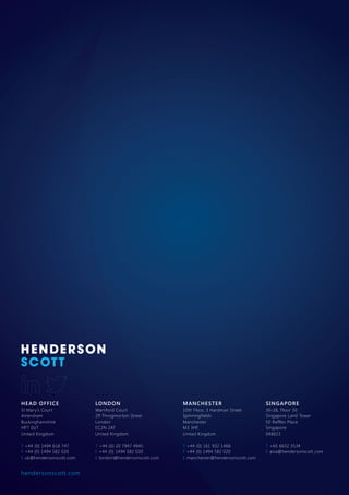 HEAD OFFICE
St Mary’s Court
Amersham
Buckinghamshire
HP7 0UT
United Kingdom
T +44 (0) 1494 618 747
F +44 (0) 1494 582 020
E uk@hendersonscott.com
LONDON
Warnford Court
29 Throgmorton Street
London
EC2N 2AT
United Kingdom
T +44 (0) 20 7947 4945
F +44 (0) 1494 582 020
E london@hendersonscott.com
MANCHESTER
10th Floor, 3 Hardman Street
Spinningfields
Manchester
M3 3HF
United Kingdom
T +44 (0) 161 932 1466
F +44 (0) 1494 582 020
E manchester@hendersonscott.com
SINGAPORE
30-28, Floor 30
Singapore Land Tower
50 Raffles Place
Singapore
048623
T +65 6632 3534
E asia@hendersonscott.com
hendersonscott.com
 