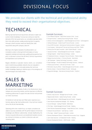 06
We provide our clients with the technical and professional ability
they need to exceed their organisational objectives.
SALES &
MARKETING
TECHNICAL
We understand the complexity of sales in the infrastructure, cloud,
software and outsourcing markets, and the importance of effective
marketing professionals to support the sales function and promote
our clients’ businesses.
At Henderson Scott we have over fifteen years’ experience as a
business placing high level professionals in key technical markets
across the UK and internationally.
Operating within their market focus, our expert consultants are
adept at sourcing candidates with the perfect balance of technical
knowledge and effective salesmanship. Actively headhunting the
industry’s top percentile earners and established marketers ensures
we continue to introduce our clients to distinctive sales and
marketing talent.
Meeting high level technical requirements demands in depth and
current market knowledge. To ensure we continue to meet the
demands of this fast paced sector, our consultants specialise within
their niche skills verticals, suitably positioning them to expertly
intercept a client’s business needs and identify their skills
requirement along with company culture fit.
Working to the highest standards of professionalism, our
consultants conduct a thorough technical analysis on every
registered candidate and extensively qualifying all prospective hires
prior to interview to ensure that all clients’ technical requirements
and expectations are routinely met.
Regular attendees at specialist industry events, our consultants
work to build strong candidate networks that are invaluable in
today’s marketplace and continually develop their technical
market knowledge, keeping an attentive eye on the emergence of
new technologies and market trends.
• Cisco Network Engineer - Data Centre Solutions Client - Surrey
• Principle Architect - Leading Cloud Hosting Provider - Munich
• Director of Service Management - Global Managed Service Client - Cambridgeshire
• Software Developer - Global Cloud IT Service Provider - London
• Cloud HCM Consultant - Multinational Communications Company - London
• Linux Engineer - International IT Services and Outsourcing Client - Dublin
• Infrastructure Pre Sales Consultant - Multi-Channel Retailer - London
• Solutions Architect - Global Managed Services Provider - Singapore
• Storage Engineer - Global Financial Exchange - London
• IT Operations Director – European IT Service Provider – Thames Valley
• Network Security Architect – IT Service Provider - Manchester
• .NET Developer - Leading Technology Consultancy - London
• Project Manager - Provider of Medical Technology Solutions - Midlands
• Infrastructure Architect – CDN Service Provider - Israel
• Information Security Officer - Global Managed Service Provider - London
• Business Analyst - Financial Software Provider - Edinburgh
• Programme Manager - International Hosting Provider - Frankfurt
Example Successes:
• Director / Key Accounts - Managed Service Provider - London
• Regional Sales Director - Global Hosting Provider - London
• Senior Sales Director - Global Managed Services Provider - Singapore
• Senior Business Development Manager - ITO - Reading
• Account Manager - Leading IT Reseller - Manchester
• VP of Sales - Global Managed Services Provider - Reading
• Senior Business Development Manager - Global Telecoms Client - Germany
• Enterprise Account Director - SaaS Start-up - London
• VP of Sales - Global IT Outsourcing Provider – London
• Business Development Director – Global Telecommunication Corp – Singapore
• Senior Sales Executive – UK Datacentre Provider – Reading
• Business Development Director – CDN Provider – London
Example Successes:
DIVISIONAL FOCUS
 