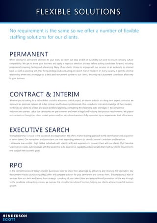 07
No requirement is the same so we offer a number of flexible
staffing solutions for our clients.
PERMANENT
CONTRACT & INTERIM
EXECUTIVE SEARCH
When looking for permanent additions to your team, we don’t just stop at skill set suitability but work to ensure company culture
compatibility. We get to know your business and apply a rigorous selection process before putting candidates forward, including
professional screening, testing and referencing. Many of our clients choose to engage with our services on an exclusivity or retained
basis. As well as assisting with their hiring strategy and conducting pre search market research on every vacancy, it permits a formal
relationship where we can engage as a dedicated recruitment partner to our clients, ensuring each placement contributes effectively
to your business.
Whether you’re looking for a niche skillset crucial to a business critical project, an interim solution or a long-term expert contractor, we
represent an extensive network of skilled contract and freelance professionals. Our consultants’ intricate knowledge of their markets
reinforces our ability to predict and assist workforce planning, combatting the impending skills shortages in the competitive
industries we operate. All of our candidates are pre-screened and meet all legal and industry best practice requirements. We payroll
our contractors through our cloud hosted systems and our recruitment service is fully supported by our experienced back office teams.
Strong leadership is crucial to the success of any organisation. We offer a market-leading approach to the identification and acquisition
of senior talent. Our researchers and consultants use their expanding networks to identify ‘passive’ candidates and headhunt
- otherwise inaccessible - high calibre individuals with specific skills and experience to connect them with our clients. Our Executive
Search service seeks out individuals with the leadership skills, experience, capability and personality that meet our clients’ requirements
and support their business goals.
RPO
In the competitiveness of today’s market, businesses need to retain their advantage by attracting and retaining the best talent. Our
Recruitment Process Outsourcing (RPO) offers the complete solution for your permanent and contract hires. Encompassing a host of
services from our dedicated teams, from strategic consulting of your talent plans and external brand promotion, all the way through
to the candidate onboarding process, we oversee the complete recruitment function, helping our clients achieve impactful business
growth.
FLEXIBLE SOLUTIONS
 