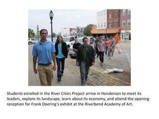 Students enrolled in the River Cities Project arrive in Henderson to meet its leaders, explore its landscape, learn about its economy, and attend the opening reception for Frank Doering’s exhibit at the Riverbend Academy of Art. 