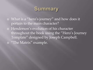 SummaryWhat is a “hero’s journey” and how does it pertain to the main character?Henderson’s evolution of his character throughout the book using the “Hero’s Journey Template” designed by Joseph Campbell.“The Matrix” example.