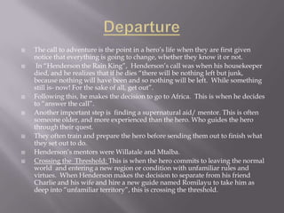 DepartureThe call to adventure is the point in a hero’s life when they are first given notice that everything is going to change, whether they know it or not.   In “Henderson the Rain King”,  Henderson’s call was when his housekeeper died, and he realizes that if he dies “there will be nothing left but junk, because nothing will have been and so nothing will be left.  While something still is- now! For the sake of all, get out”.Following this, he makes the decision to go to Africa.  This is when he decides to “answer the call”.Another important step is  finding a supernatural aid/ mentor. This is often someone older, and more experienced than the hero. Who guides the hero through their quest.They often train and prepare the hero before sending them out to finish what they set out to do.   Henderson’s mentors were Willatale and Mtalba.Crossing the  Threshold: This is when the hero commits to leaving the normal world  and entering a new region or condition with unfamiliar rules and virtues.  When Henderson makes the decision to separate from his friend Charlie and his wife and hire a new guide named Romilayu to take him as deep into “unfamiliar territory”, this is crossing the threshold.