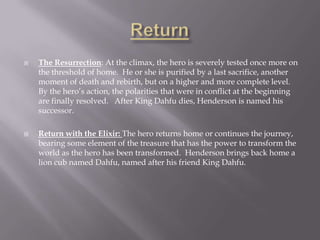 ReturnThe Resurrection: At the climax, the hero is severely tested once more on the threshold of home.  He or she is purified by a last sacrifice, another moment of death and rebirth, but on a higher and more complete level.  By the hero’s action, the polarities that were in conflict at the beginning are finally resolved.   After King Dahfu dies, Henderson is named his successor.Return with the Elixir: The hero returns home or continues the journey, bearing some element of the treasure that has the power to transform the world as the hero has been transformed.  Henderson brings back home a lion cub named Dahfu, named after his friend King Dahfu.