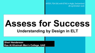 Assess for Success
Understanding by Design in ELT
Sheri Henderson
Ras Al Khaimah Men’s College, UAE
IATEFLTEA SIG with ETAS inAigle, Switzerland
28-29 October 2016
 