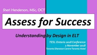 Assess for Success
Understanding by Design in ELT
Sheri Henderson, MSc, OCT
TESL Ontario 2018 Conference
2 November 2018
Toronto Sheraton CentreToronto Hotel
 