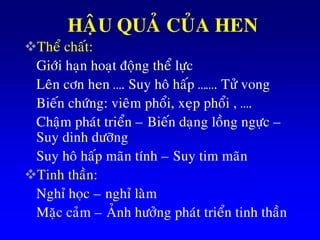 HAÄU QUAÛ CUÛA HEN
Theå chaát:
Giôùi haïn hoaït ñoäng theå löïc
Leân côn hen …. Suy hoâ haáp ……. Töû vong
Bieán chöùng: vieâm phoåi, xeïp phoåi , ….
Chaäm phaùt trieån – Bieán daïng loàng ngöïc –
Suy dinh döôõng
Suy hoâ haáp maõn tính – Suy tim maõn
Tinh thaàn:
Nghæ hoïc – nghæ laøm
Maëc caûm – AÛnh höôûng phaùt trieån tinh thaàn
 
