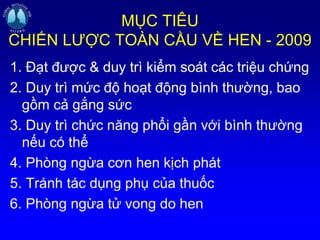 MỤC TIÊU
CHIẾN LƯỢC TOÀN CẦU VỀ HEN - 2009
1. Đạt được & duy trì kiểm soát các triệu chứng
2. Duy trì mức độ hoạt động bình thường, bao
gồm cả gắng sức
3. Duy trì chức năng phổi gần với bình thường
nếu có thể
4. Phòng ngừa cơn hen kịch phát
5. Tránh tác dụng phụ của thuốc
6. Phòng ngừa tử vong do hen
 