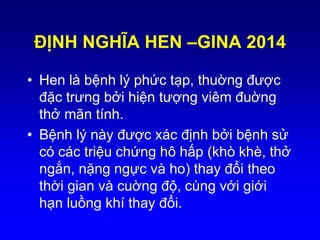 ĐỊNH NGHĨA HEN –GINA 2014
• Hen là bệnh lý phức tạp, thuờng được
đặc trưng bởi hiện tượng viêm đuờng
thở mãn tính.
• Bệnh lý này được xác định bởi bệnh sử
có các triệu chứng hô hấp (khò khè, thở
ngắn, nặng ngực và ho) thay đổi theo
thời gian và cuờng độ, cùng với giới
hạn luồng khí thay đổi.
 