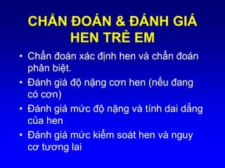 CHẨN ÐOÁN & ÐÁNH GIÁ
HEN TRẺ EM
• Chẩn đoán xác định hen và chẩn đoán
phân biệt.
• Ðánh giá độ nặng cơn hen (nếu đang
có cơn)
• Ðánh giá mức độ nặng và tính dai dẳng
của hen
• Ðánh giá mức kiểm soát hen và nguy
cơ tương lai
 