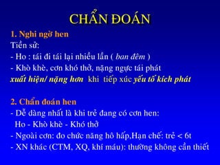 CHAÅN ÑOAÙN
1. Nghi ngôø hen
Tieàn söû:
- Ho : taùi ñi taùi laïi nhieàu laàn ( ban ñeâm )
- Khoø kheø, côn khoù thôû, naëng ngöïc taùi phaùt
xuaát hieän/ naëng hôn khi tieáp xuùc yeáu toá kích phaùt
2. Chaån ñoaùn hen
- Deã daøng nhaát laø khi treû ñang coù côn hen:
Ho - Khoø kheø - Khoù thôû
- Ngoaøi côn: ño chöùc naêng hoâ haáp,Haïn cheá: treû < 6t
- XN khaùc (CTM, XQ, khí maùu): thöôøng khoâng caàn thieát
 