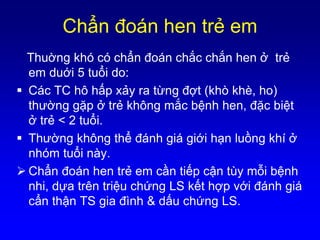 Chẩn đoán hen trẻ em
Thuờng khó có chẩn đoán chắc chắn hen ở trẻ
em duới 5 tuổi do:
 Các TC hô hấp xảy ra từng đợt (khò khè, ho)
thường gặp ở trẻ không mắc bệnh hen, đặc biệt
ở trẻ < 2 tuổi.
 Thường không thể đánh giá giới hạn luồng khí ở
nhóm tuổi này.
 Chẩn đoán hen trẻ em cần tiếp cận tùy mỗi bệnh
nhi, dựa trên triệu chứng LS kết hợp với đánh giá
cẩn thận TS gia đình & dấu chứng LS.
 