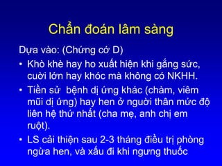 Chẩn đoán lâm sàng
Dựa vào: (Chứng cớ D)
• Khò khè hay ho xuất hiện khi gắng sức,
cuời lớn hay khóc mà không có NKHH.
• Tiền sử bệnh dị ứng khác (chàm, viêm
mũi dị ứng) hay hen ở nguời thân mức độ
liên hệ thứ nhất (cha mẹ, anh chị em
ruột).
• LS cải thiện sau 2-3 tháng điều trị phòng
ngừa hen, và xấu đi khi ngưng thuốc
 