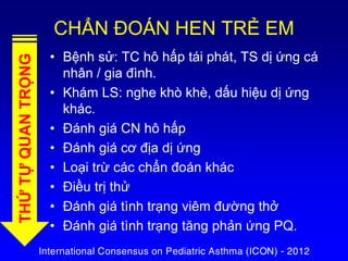 CHẨN ĐOÁN HEN TRẺ EM
• Bệnh sử: TC hô hấp tái phát, TS dị ứng cá
nhân / gia đình.
• Khám LS: nghe khò khè, dấu hiệu dị ứng
khác.
• Đánh giá CN hô hấp
• Đánh giá cơ địa dị ứng
• Loại trừ các chẩn đoán khác
• Điều trị thử
• Đánh giá tình trạng viêm đường thở
• Đánh giá tình trạng tăng phản ứng PQ.
THỨTỰQUANTRỌNG
International Consensus on Pediatric Asthma (ICON) - 2012
 