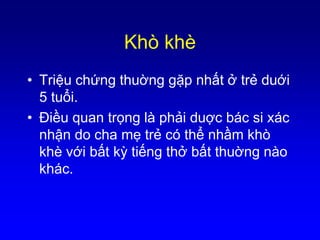 Khò khè
• Triệu chứng thuờng gặp nhất ở trẻ duới
5 tuổi.
• Ðiều quan trọng là phải duợc bác si xác
nhận do cha mẹ trẻ có thể nhầm khò
khè với bất kỳ tiếng thở bất thuờng nào
khác.
 
