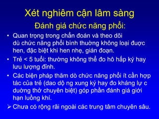 Xét nghiêm cận lâm sàng
Ðánh giá chức năng phổi:
• Quan trọng trong chẩn đoán và theo dõi
dù chức năng phổi bình thuờng không loại đuợc
hen, đặc biệt khi hen nhẹ, gián đoạn.
• Trẻ < 5 tuổi: thường không thể đo hô hấp ký hay
lưu lượng đỉnh.
• Các biện pháp thăm dò chức năng phổi ít cần hợp
tác của trẻ (dao dộ ng xung ký hay đo kháng lự c
duờng thở chuyên biệt) góp phần đánh giá giới
hạn luồng khí.
 Chưa có rộng rãi ngoài các trung tâm chuyên sâu.
 