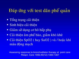 Ñaùp öùng vôùi test daõn pheá quaûn
 Toång traïng caûi thieän
 Sinh hieäu caûi thieän
 Giaûm söû duïng cô hoâ haáp phuï
 Caûi thieän aâm pheá baøo, giaûm khoø kheø
 Caûi thieän SpO2 ( hay SaO2 ) vaø / hoaëc khí
maùu ñoäng maïch
AARC Clinical Practice Guideline.
Assessing response to bronchodilator therapy at point care
Respir. Care 1995;40(12):1300-1307
 