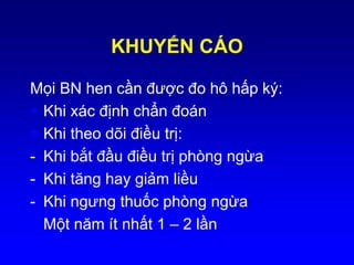 KHUYẾN CÁO
Mọi BN hen cần được đo hô hấp ký:
 Khi xác định chẩn đoán
 Khi theo dõi điều trị:
- Khi bắt đầu điều trị phòng ngừa
- Khi tăng hay giảm liều
- Khi ngưng thuốc phòng ngừa
 Một năm ít nhất 1 – 2 lần
 