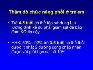 Thăm dò chức năng phổi ở trẻ em
• Trẻ 4-5 tuổi có thể tập sử dụng Lưu
lượng đỉnh kế dù phải giám sát để bảo
đảm KQ tin cậy.
• HHK: 50% - 92% trẻ 3-6 tuổi có thể thổi
được ít nhất 2 đường cong chấp nhận
được với giới hạn sai số 10%.
Cave AJ, Atkinson LL. J Am Board Fam Med 2014;27:538 –548.
 