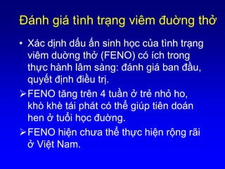Ðánh giá tình trạng viêm đuờng thở
• Xác dịnh dấu ấn sinh học của tình trạng
viêm duờng thở (FENO) có ích trong
thực hành lâm sàng: đánh giá ban đầu,
quyết định điều trị.
FENO tăng trên 4 tuần ở trẻ nhỏ ho,
khò khè tái phát có thể giúp tiên doán
hen ở tuổi học đuờng.
FENO hiện chưa thể thực hiện rộng rãi
ở Việt Nam.
 