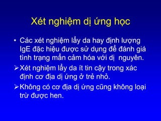 Xét nghiệm dị ứng học
• Các xét nghiệm lẩy da hay định lượng
IgE đặc hiệu được sử dụng để đánh giá
tình trạng mẩn cảm hóa với dị nguyên.
Xét nghiệm lẩy da ít tin cậy trong xác
định cơ địa dị ứng ở trẻ nhỏ.
Không có cơ địa dị ứng cũng không loại
trừ được hen.
 