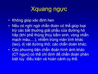 Xquang ngực
• Không giúp xác định hen
• Nếu có nghi ngờ chẩn đoán có thể giúp loại
trừ các bất thuờng giải phẩu của đường hô
hấp (khí phế thủng thùy bẩm sinh, vòng nhẫn
mạch máu,…), nhiễm trùng mãn tính khác
(lao), dị vật đường thở, các chẩn doán khác.
• Các phương tiện chẩn đoán hình ảnh khác
(CT ngực) có thể chỉ định để chẩn đoán phân
biệt tùy điều kiện và hoàn cảnh cụ thể.
 