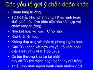Các yếu tố gợi ý chẩn đoán khác
• Chậm tăng truởng.
• TC hô hấp khởi phát trong TK sơ sinh hoặc
khởi phát rất sớm (đặc biệt nếu kết hợp với
chậm tăng truởng).
• Nôn kết hợp với các TC hô hấp.
• Khò khè liên tục.
• Không đáp ứng với điều trị phòng ngừa hen.
• Các TC không kết hợp với yếu tố khởi phát
điển hình, như VHHT do virus.
• Có tổn thương khu trú tại phổi
hay có TC tim mạch hoặc ngón tay dùi trống.
• Thiếu oxy máu ngoài bệnh cảnh nhiễm virus.
 