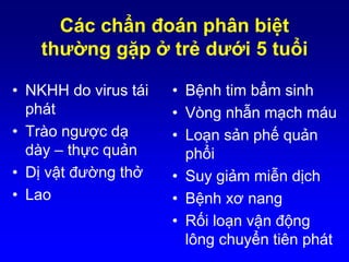Các chẩn đoán phân biệt
thường gặp ở trẻ dưới 5 tuổi
• NKHH do virus tái
phát
• Trào ngược dạ
dày – thực quản
• Dị vật đường thở
• Lao
• Bệnh tim bẩm sinh
• Vòng nhẫn mạch máu
• Loạn sản phế quản
phổi
• Suy giảm miễn dịch
• Bệnh xơ nang
• Rối loạn vận động
lông chuyển tiên phát
 