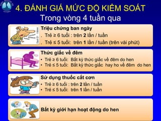 4. ĐÁNH GIÁ MỨC ĐỘ KIỂM SOÁT
Trong vòng 4 tuần qua
Triệu chứng ban ngày
. Trẻ ≥ 6 tuổi : trên 2 lần / tuần
. Trẻ ≤ 5 tuổi: trên 1 lần / tuần (trên vài phút)
Thức giấc về đêm
• Trẻ ≥ 6 tuổi: Bất kỳ thức giấc về đêm do hen
• Trẻ ≤ 5 tuổi: Bất kỳ thức giấc hay ho về đêm do hen
Sử dụng thuốc cắt cơn
• Trẻ ≥ 6 tuổi : trên 2 lần / tuần
• Trẻ ≤ 5 tuổi: trên 1 lần / tuần
Bất kỳ giới hạn hoạt động do hen
 