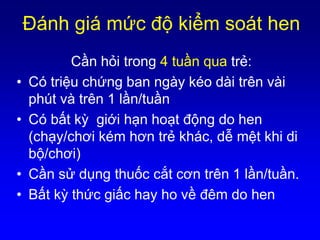 Ðánh giá mức độ kiểm soát hen
Cần hỏi trong 4 tuần qua trẻ:
• Có triệu chứng ban ngày kéo dài trên vài
phút và trên 1 lần/tuần
• Có bất kỳ giới hạn hoạt động do hen
(chạy/chơi kém hơn trẻ khác, dễ mệt khi di
bộ/chơi)
• Cần sử dụng thuốc cắt cơn trên 1 lần/tuần.
• Bất kỳ thức giấc hay ho về đêm do hen
 