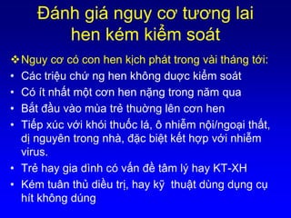 Ðánh giá nguy cơ tương lai
hen kém kiểm soát
Nguy cơ có con hen kịch phát trong vài tháng tới:
• Các triệu chứ ng hen không duợc kiểm soát
• Có ít nhất một cơn hen nặng trong năm qua
• Bắt đầu vào mùa trẻ thuờng lên cơn hen
• Tiếp xúc với khói thuốc lá, ô nhiễm nội/ngoại thất,
dị nguyên trong nhà, đặc biệt kết hợp với nhiễm
virus.
• Trẻ hay gia dình có vấn đề tâm lý hay KT-XH
• Kém tuân thủ diều trị, hay kỹ thuật dùng dụng cụ
hít không dúng
 