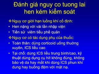 Ðánh giá nguy co tuong lai
hen kém kiểm soát
Nguy cơ giới hạn luồng khí cố định:
• Hen nặng với vài lần nhập viện
• Tiền sử viêm tiểu phế quản
Nguy cơ có tác dụng phụ của thuốc:
• Toàn thân: dùng corticoid uống thuờng
xuyên, ICS liều cao
• Tại chổ: dùng ICS liều trung bình/cao, kỹ
thuật dùng dụng cụ hít không đúng, không
bảo vệ da hay mắt khi dùng ICS phun khí
dung hay buồng đệm với mặt nạ.
 
