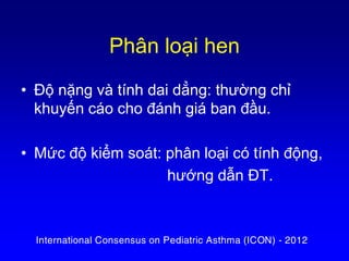 Phân loại hen
• Độ nặng và tính dai dẳng: thường chỉ
khuyến cáo cho đánh giá ban đầu.
• Mức độ kiểm soát: phân loại có tính động,
hướng dẫn ĐT.
International Consensus on Pediatric Asthma (ICON) - 2012
 