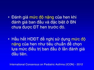 • Đánh giá mức độ nặng của hen khi
đánh giá ban đầu và đặc biệt ở BN
chưa được ĐT hen trước đó.
• Hầu hết HDĐT đề nghị sử dụng mức độ
nặng của hen như tiêu chuẩn để chọn
lựa mức điều trị ban đầu ở lần đánh giá
đầu tiên.
International Consensus on Pediatric Asthma (ICON) - 2012
 