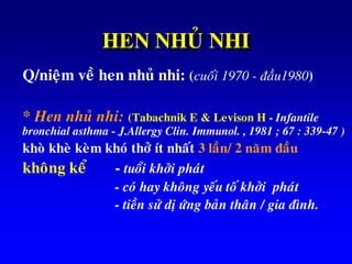 HEN NHUÛ NHI
Q/nieäm veà hen nhuû nhi: (cuoái 1970 - ñaàu1980)
* Hen nhuû nhi: (Tabachnik E & Levison H - Infantile
bronchial asthma - J.Allergy Clin. Immunol. , 1981 ; 67 : 339-47 )
khoø kheø keøm khoù thôû ít nhaát 3 laàn/ 2 naêm ñaàu
khoâng keå - tuoåi khôûi phaùt
- coù hay khoâng yeáu toá khôûi phaùt
- tieàn söû dò öùng baûn thaân / gia ñình.
 
