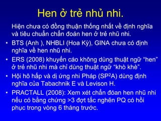 Hen ở trẻ nhủ nhi.
Hiện chưa có đồng thuận thống nhất về định nghĩa
và tiêu chuẩn chẩn đoán hen ở trẻ nhũ nhi.
• BTS (Anh ), NHBLI (Hoa Kỳ), GINA chưa có định
nghĩa về hen nhũ nhi.
• ERS (2008) khuyến cáo không dùng thuật ngữ “hen”
ở trẻ nhũ nhi mà chỉ dùng thuật ngữ “khò khè”.
• Hội hô hấp và dị ứng nhi Pháp (SP2A) dùng định
nghĩa của Tabachnik E và Levison H.
• PRACTALL (2008): Xem xét chẩn đóan hen nhũ nhi
nếu có bằng chứng >3 đợt tắc nghẽn PQ có hồi
phục trong vòng 6 tháng trước.
 