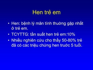 Hen trẻ em
• Hen: bệnh lý mãn tính thuờng gặp nhất
ở trẻ em.
• TCYTTG: tần suất hen trẻ em:10%
• Nhiều nghiên cứu cho thấy 50-80% trẻ
đã có các triệu chứng hen truớc 5 tuổi.
 