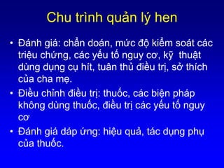 Chu trình quản lý hen
• Ðánh giá: chẩn doán, mức độ kiểm soát các
triệu chứng, các yếu tố nguy cơ, kỹ thuật
dùng dụng cụ hít, tuân thủ điều trị, sở thích
của cha mẹ.
• Ðiều chỉnh điều trị: thuốc, các biện pháp
không dùng thuốc, điều trị các yếu tố nguy
cơ
• Ðánh giá dáp ứng: hiệu quả, tác dụng phụ
của thuốc.
 