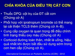 • Thuốc DPQ: cột trụ của ĐT cắt cơn
(Chứng cớ A)
• Phối hợp với ipratropium bromide có thể mang
lại cải thiện TCLS thêm (Chứng cớ A–B).
• Cung cấp oxygen là quan trọng để điều chỉnh
tình trạng thiếu oxy máu (Chứng cớ A)
• Corticoid đường toàn thân, nhất là uống, hiệu
quả nhất khi được bắt đầu sử dụng sớm trong
cơn hen cấp (Chứng cớ A).
CHÌA KHÓA CỦA ĐIỀU TRỊ CẮT CƠN
International Consensus on Pediatric Asthma (ICON) - 2012
 