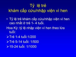 Tỷ lệ trẻ
khám cấp cứu/nhập viện vì hen
• Tỷ lệ trẻ khám cấp cứu/nhập viện vì hen
cao nhất ở trẻ 1- 4 tuổi.
Hoa Kỳ: tỷ lệ nhập viện vì hen theo lứa
tuổi:
Trẻ 1-4 tuổi:1/200
Trẻ 5-14 tuổi: 1/500
15-24 tuổi: 1/1000
 