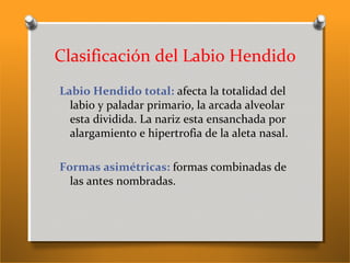 Clasificación del Labio Hendido
Labio Hendido total: afecta la totalidad del
labio y paladar primario, la arcada alveolar
esta dividida. La nariz esta ensanchada por
alargamiento e hipertrofia de la aleta nasal.
Formas asimétricas: formas combinadas de
las antes nombradas.
 